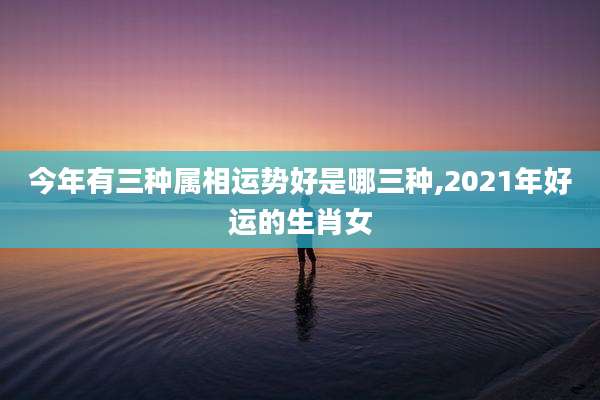 今年有三种属相运势好是哪三种,2021年好运的生肖女