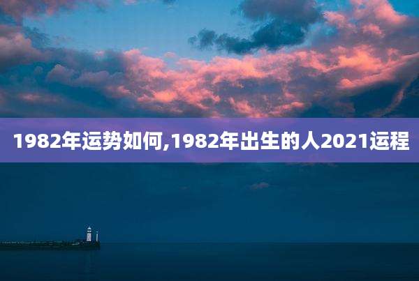 1982年运势如何,1982年出生的人2021运程