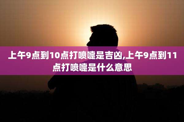 上午9点到10点打喷嚏是吉凶,上午9点到11点打喷嚏是什么意思