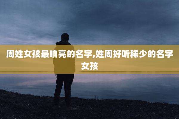 周姓女孩最响亮的名字,姓周好听稀少的名字女孩