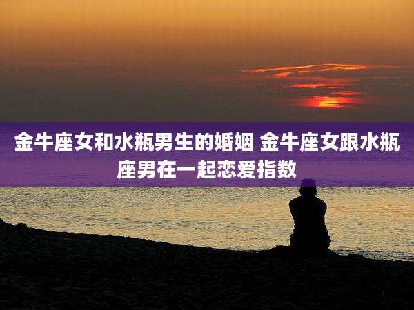 金牛座女和水瓶男生的婚姻 金牛座女跟水瓶座男在一起恋爱指数