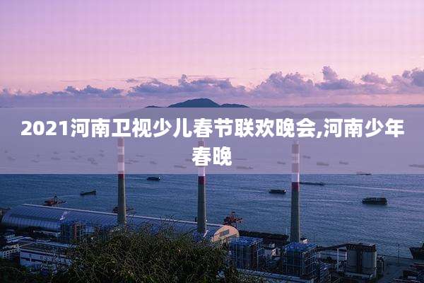 2021河南卫视少儿春节联欢晚会,河南少年春晚