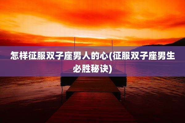 怎样征服双子座男人的心(征服双子座男生必胜秘诀)