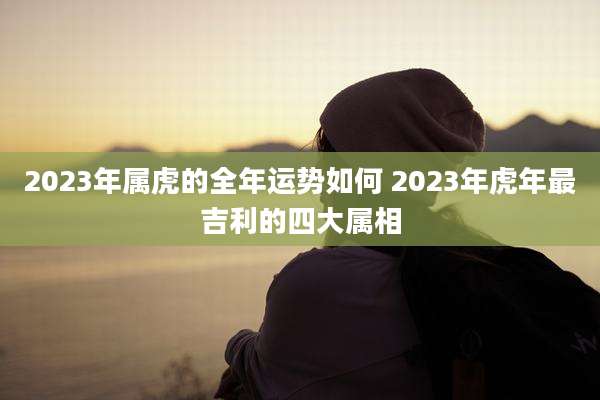 2023年属虎的全年运势如何 2023年虎年最吉利的四大属相