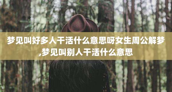 梦见叫好多人干活什么意思呀女生周公解梦,梦见叫别人干活什么意思