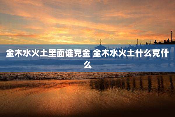金木水火土里面谁克金 金木水火土什么克什么