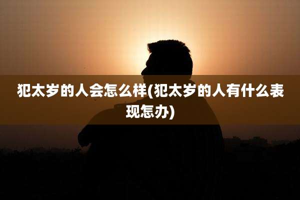 犯太岁的人会怎么样(犯太岁的人有什么表现怎办)