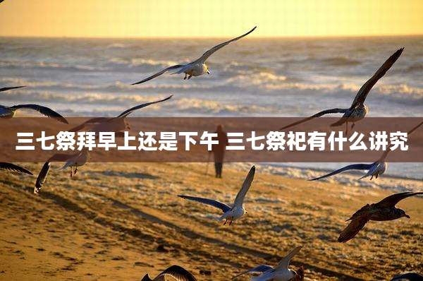 三七祭拜早上还是下午 三七祭祀有什么讲究