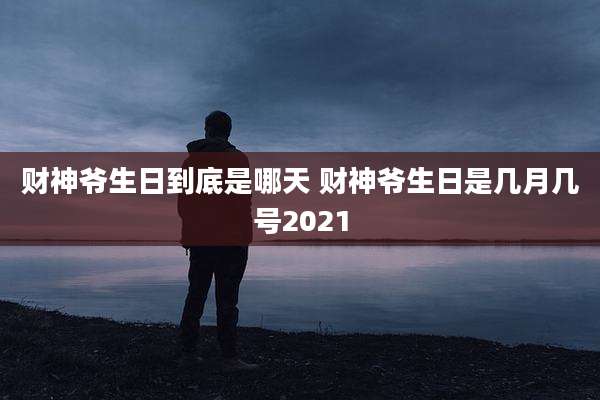 财神爷生日到底是哪天 财神爷生日是几月几号2021