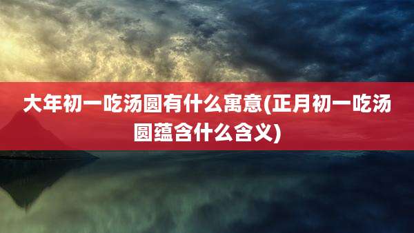 大年初一吃汤圆有什么寓意(正月初一吃汤圆蕴含什么含义)