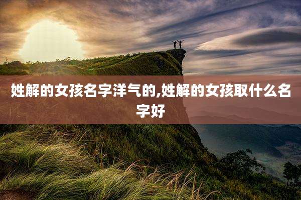 姓解的女孩名字洋气的,姓解的女孩取什么名字好