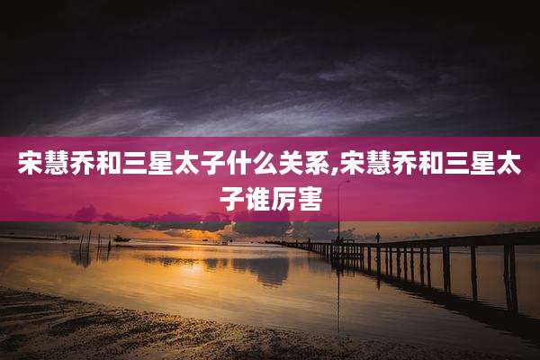 宋慧乔和三星太子什么关系,宋慧乔和三星太子谁厉害