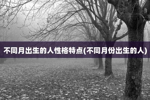 不同月出生的人性格特点(不同月份出生的人)