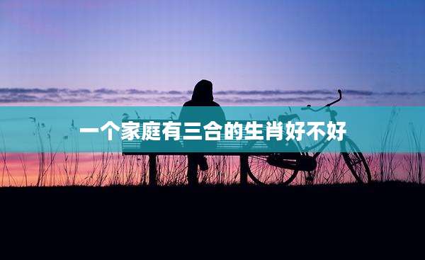 一个家庭有三合的生肖好不好