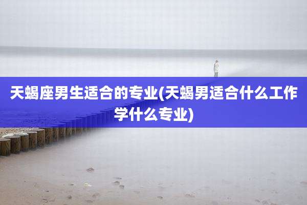 天蝎座男生适合的专业(天蝎男适合什么工作学什么专业)