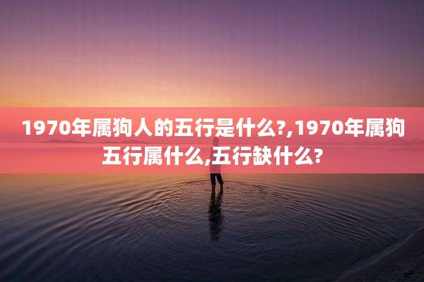 1970年属狗人的五行是什么?,1970年属狗五行属什么,五行缺什么?