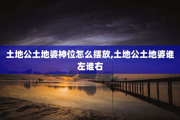 土地公土地婆神位怎么摆放,土地公土地婆谁左谁右