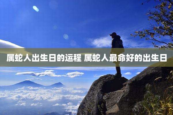属蛇人出生日的运程 属蛇人最命好的出生日