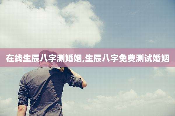 在线生辰八字测婚姻,生辰八字免费测试婚姻