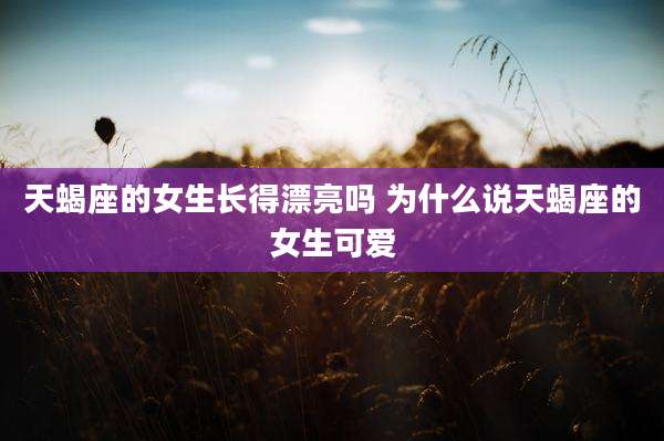 天蝎座的女生长得漂亮吗 为什么说天蝎座的女生可爱