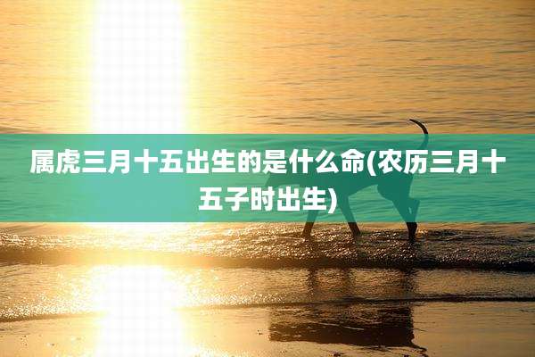 属虎三月十五出生的是什么命(农历三月十五子时出生)