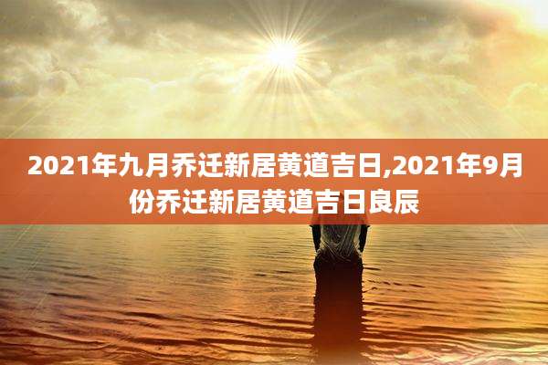 2021年九月乔迁新居黄道吉日,2021年9月份乔迁新居黄道吉日良辰