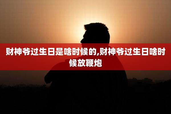 财神爷过生日是啥时候的,财神爷过生日啥时候放鞭炮