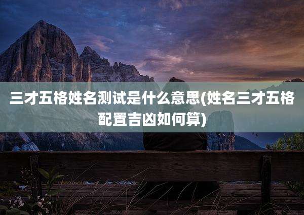 三才五格姓名测试是什么意思(姓名三才五格配置吉凶如何算)