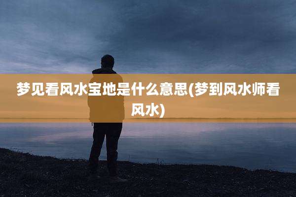 梦见看风水宝地是什么意思(梦到风水师看风水)