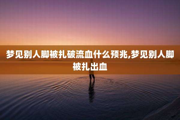 梦见别人脚被扎破流血什么预兆,梦见别人脚被扎出血