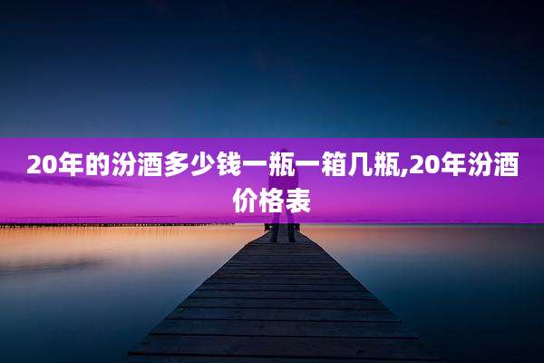 20年的汾酒多少钱一瓶一箱几瓶,20年汾酒价格表