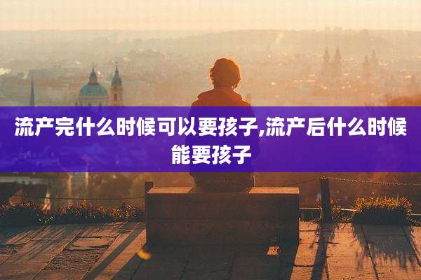 流产完什么时候可以要孩子,流产后什么时候能要孩子