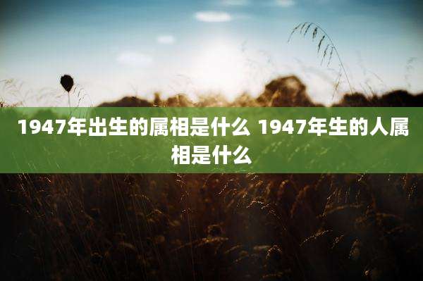 1947年出生的属相是什么 1947年生的人属相是什么