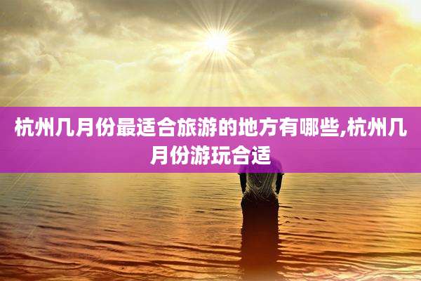 杭州几月份最适合旅游的地方有哪些,杭州几月份游玩合适