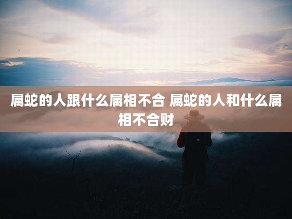 属蛇的人跟什么属相不合 属蛇的人和什么属相不合财