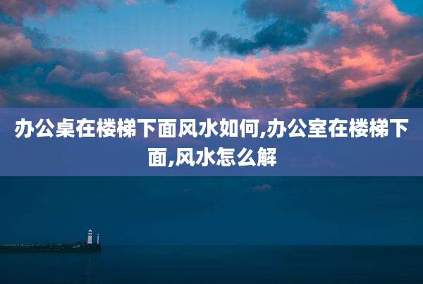 办公桌在楼梯下面风水如何,办公室在楼梯下面,风水怎么解