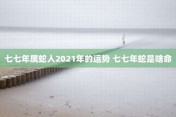 七七年属蛇人2021年的运势 七七年蛇是啥命