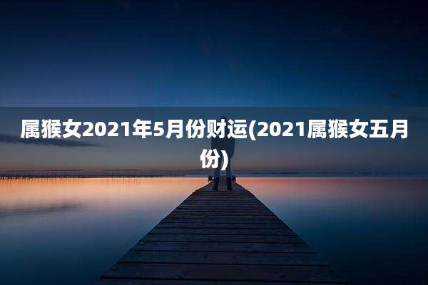 属猴女2021年5月份财运(2021属猴女五月份)