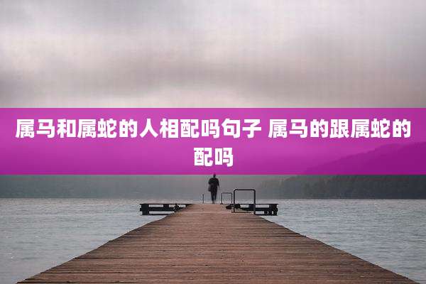 属马和属蛇的人相配吗句子 属马的跟属蛇的配吗