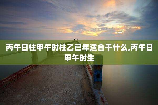 丙午日柱甲午时柱乙已年适合干什么,丙午日甲午时生