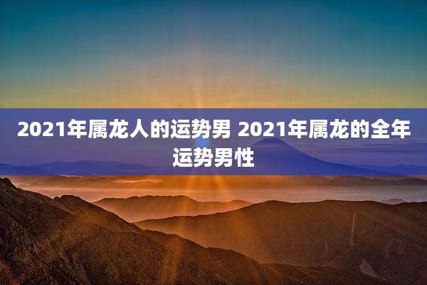 2021年属龙人的运势男 2021年属龙的全年运势男性