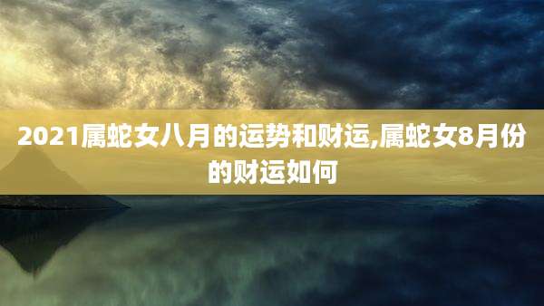2021属蛇女八月的运势和财运,属蛇女8月份的财运如何
