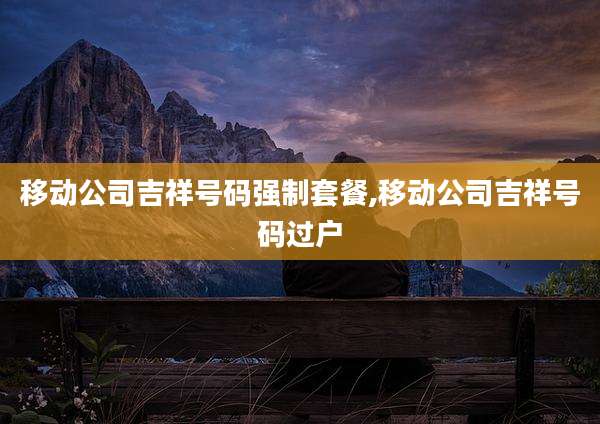 移动公司吉祥号码强制套餐,移动公司吉祥号码过户