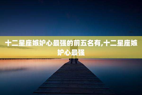 十二星座嫉妒心最强的前五名有,十二星座嫉妒心最强
