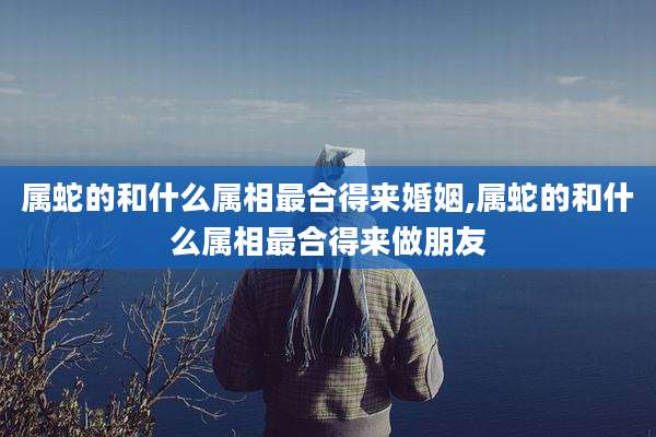 属蛇的和什么属相最合得来婚姻,属蛇的和什么属相最合得来做朋友