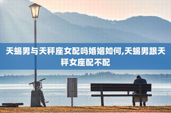 天蝎男与天秤座女配吗婚姻如何,天蝎男跟天秤女座配不配
