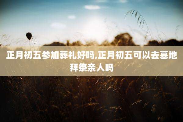正月初五参加葬礼好吗,正月初五可以去墓地拜祭亲人吗