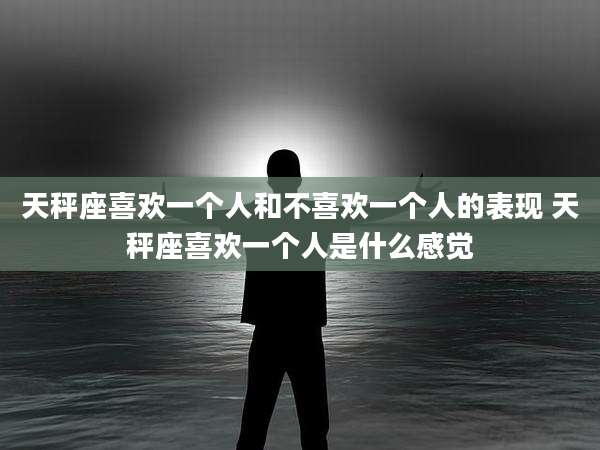 天秤座喜欢一个人和不喜欢一个人的表现 天秤座喜欢一个人是什么感觉
