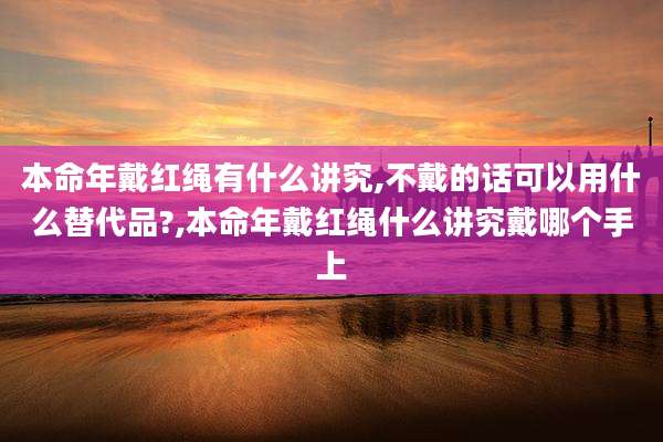 本命年戴红绳有什么讲究,不戴的话可以用什么替代品?,本命年戴红绳什么讲究戴哪个手上