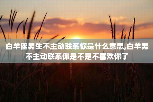 白羊座男生不主动联系你是什么意思,白羊男不主动联系你是不是不喜欢你了
